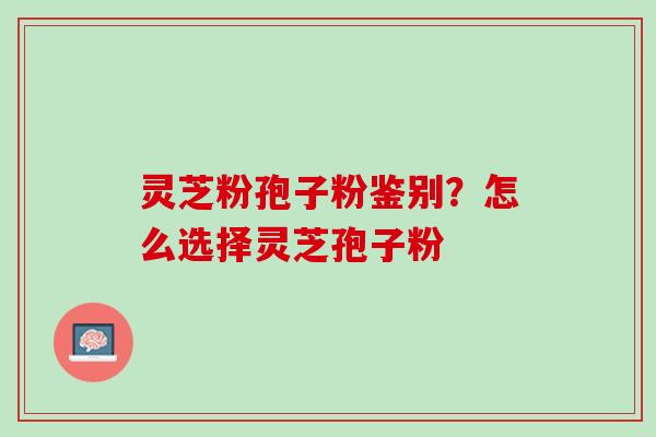 灵芝粉孢子粉鉴别？怎么选择灵芝孢子粉