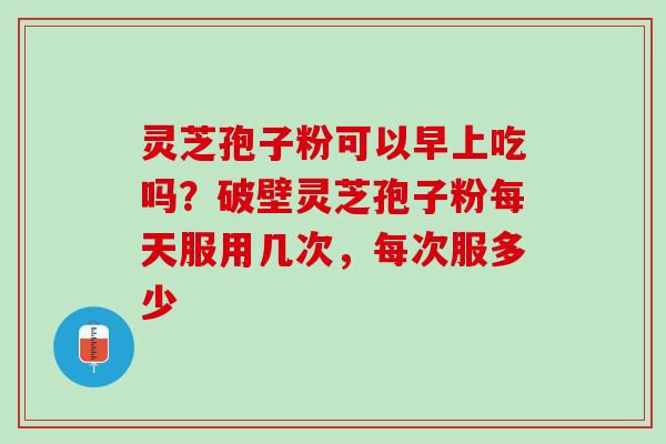 灵芝孢子粉可以早上吃吗？破壁灵芝孢子粉每天服用几次，每次服多少