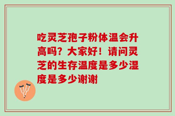 吃灵芝孢子粉体温会升高吗?大家好!请问灵芝的生存温度是多少湿度是多少谢谢 吃灵芝孢子粉体温会升高吗?大家好!请问灵芝的生存温度是多少湿度是多少谢谢