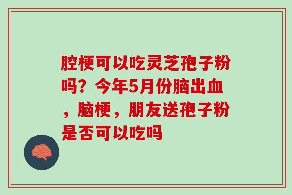 腔梗可以吃灵芝孢子粉吗？今年5月份脑出血，脑梗，朋友送孢子粉是否可以吃吗
