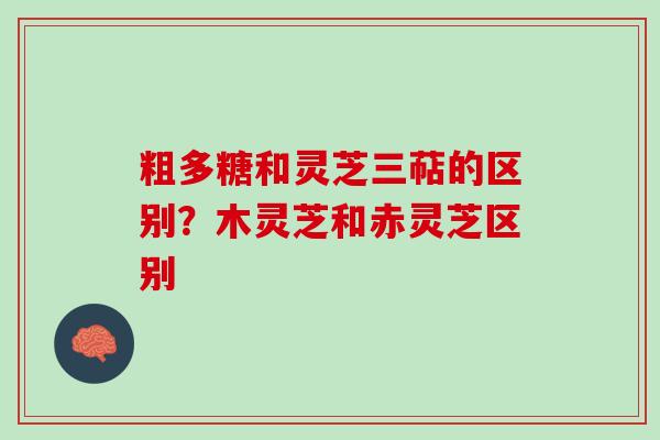 粗多糖和灵芝三萜的区别?木灵芝和赤灵芝区别 粗多糖和灵芝三萜的区别?木灵芝和赤灵芝区别