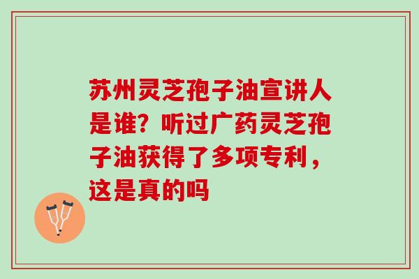 苏州灵芝孢子油宣讲人是谁？听过广药灵芝孢子油获得了多项专利，这是真的吗