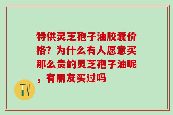 特供灵芝孢子油胶囊价格?为什么有人愿意买那么贵的灵芝孢子油呢,有朋友买过吗 特供灵芝孢子油胶囊价格?为什么有人愿意买那么贵的灵芝孢子油呢,有朋友买过吗