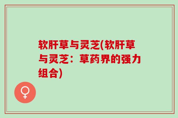软肝草与灵芝(软肝草与灵芝：草药界的强力组合)