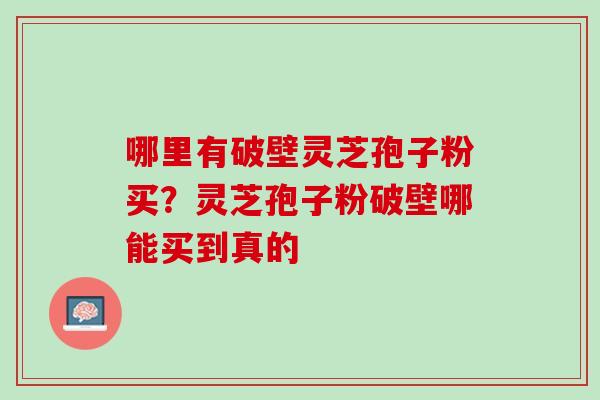 哪里有破壁灵芝孢子粉买?灵芝孢子粉破壁哪能买到真的 哪里有破壁灵芝孢子粉买?灵芝孢子粉破壁哪能买到真的