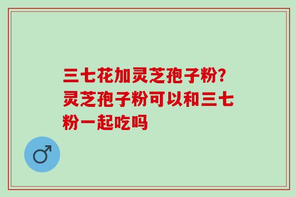 三七花加灵芝孢子粉？灵芝孢子粉可以和三七粉一起吃吗