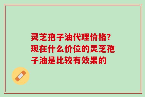 灵芝孢子油代理价格？现在什么价位的灵芝孢子油是比较有效果的