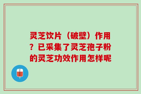 灵芝饮片（破壁）作用？已采集了灵芝孢子粉的灵芝功效作用怎样呢