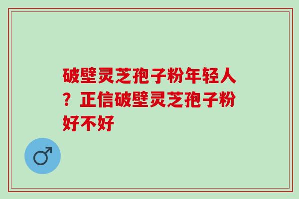 破壁灵芝孢子粉年轻人？正信破壁灵芝孢子粉好不好