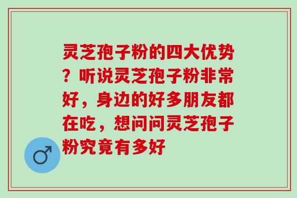 灵芝孢子粉的四大优势？听说灵芝孢子粉非常好，身边的好多朋友都在吃，想问问灵芝孢子粉究竟有多好