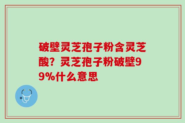 破壁灵芝孢子粉含灵芝酸？灵芝孢子粉破壁99%什么意思