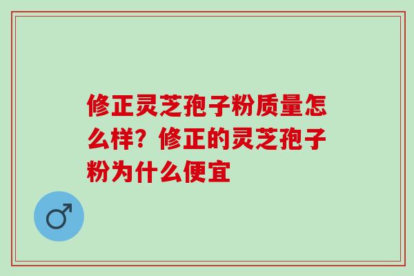 修正灵芝孢子粉质量怎么样？修正的灵芝孢子粉为什么便宜