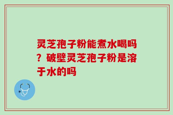 灵芝孢子粉能煮水喝吗？破壁灵芝孢子粉是溶于水的吗