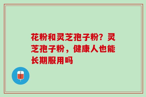 花粉和灵芝孢子粉？灵芝孢子粉，健康人也能长期服用吗