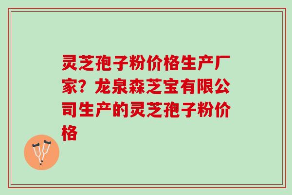 灵芝孢子粉价格生产厂家？龙泉森芝宝有限公司生产的灵芝孢子粉价格