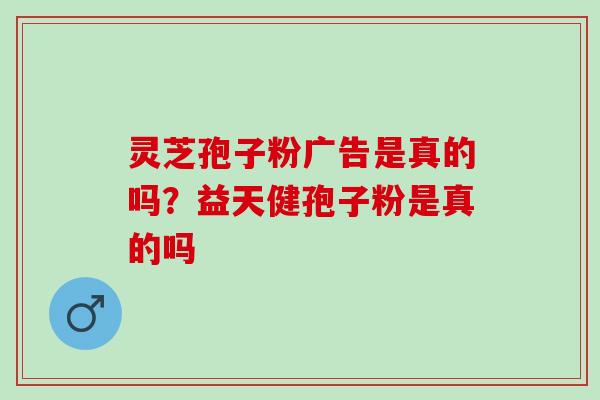 灵芝孢子粉广告是真的吗？益天健孢子粉是真的吗