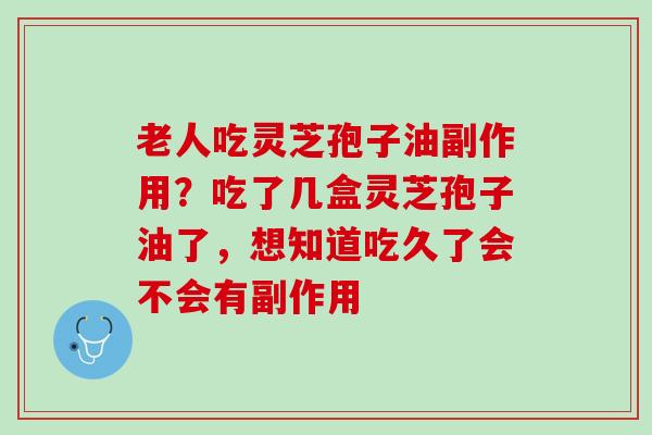 老人吃灵芝孢子油副作用？吃了几盒灵芝孢子油了，想知道吃久了会不会有副作用