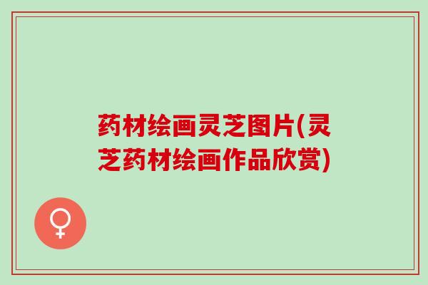 药材绘画灵芝图片(灵芝药材绘画作品欣赏)