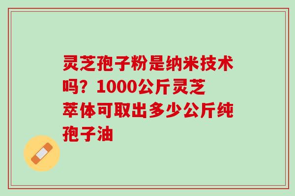 灵芝孢子粉是纳米技术吗？1000公斤灵芝萃体可取出多少公斤纯孢子油