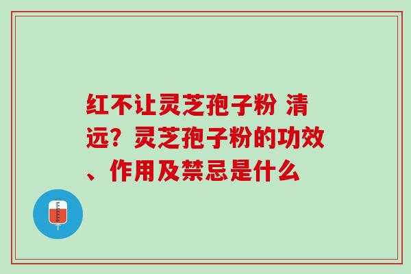 红不让灵芝孢子粉 清远？灵芝孢子粉的功效、作用及禁忌是什么