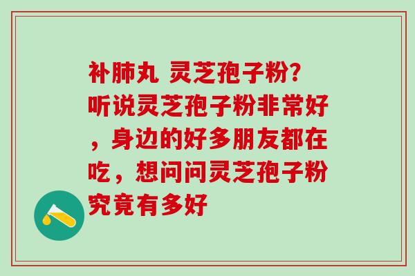 补肺丸 灵芝孢子粉？听说灵芝孢子粉非常好，身边的好多朋友都在吃，想问问灵芝孢子粉究竟有多好