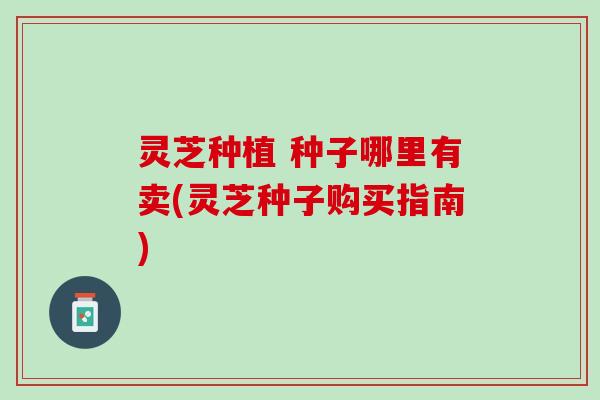 灵芝种植 种子哪里有卖(灵芝种子购买指南) 灵芝种植 种子哪里有卖(灵芝种子购买指南)
