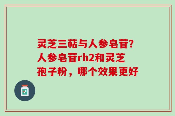 灵芝三萜与人参皂苷？人参皂苷rh2和灵芝孢子粉，哪个效果更好