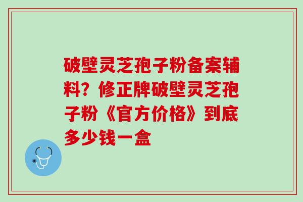 破壁灵芝孢子粉备案辅料？修正牌破壁灵芝孢子粉《官方价格》到底多少钱一盒