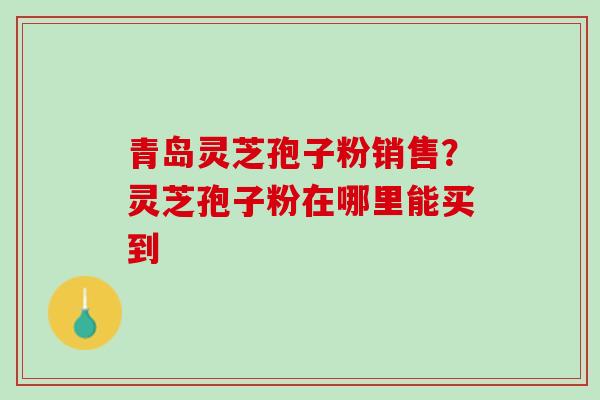 青岛灵芝孢子粉销售？灵芝孢子粉在哪里能买到