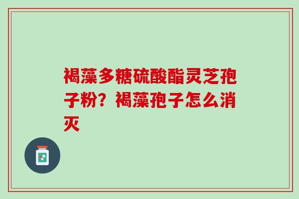 褐藻多糖硫酸酯灵芝孢子粉?褐藻孢子怎么消灭 褐藻多糖硫酸酯灵芝孢子粉?褐藻孢子怎么消灭