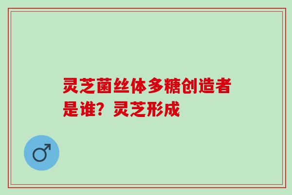 灵芝菌丝体多糖创造者是谁？灵芝形成