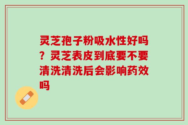 灵芝孢子粉吸水性好吗？灵芝表皮到底要不要清洗清洗后会影响药效吗