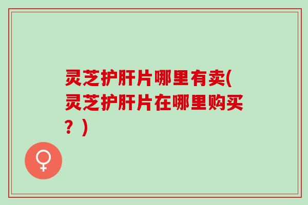灵芝护肝片哪里有卖(灵芝护肝片在哪里购买？)
