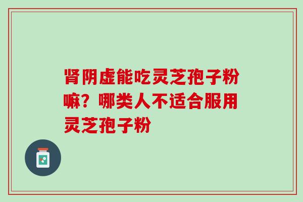 阴虚能吃灵芝孢子粉嘛?哪类人不适合服用灵芝孢子粉 阴虚能吃灵芝孢子粉嘛?哪类人不适合服用灵芝孢子粉