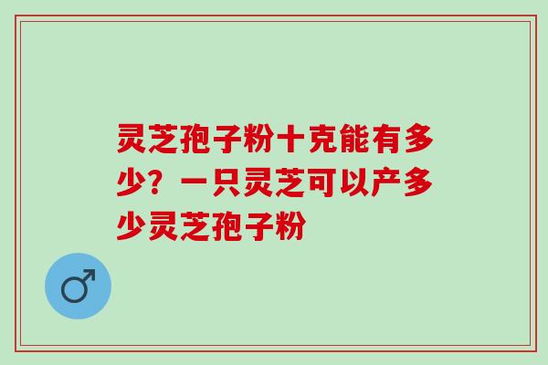 灵芝孢子粉十克能有多少?一只灵芝可以产多少灵芝孢子粉 灵芝孢子粉十克能有多少?一只灵芝可以产多少灵芝孢子粉