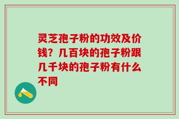灵芝孢子粉的功效及价钱？几百块的孢子粉跟几千块的孢子粉有什么不同
