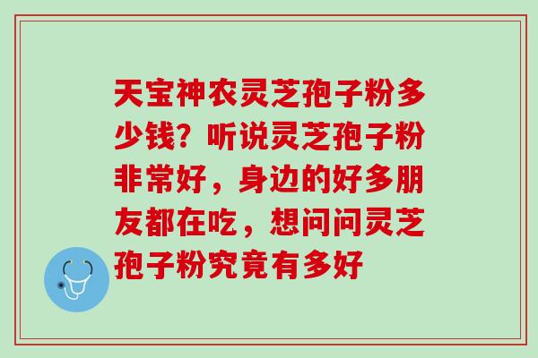 天宝神农灵芝孢子粉多少钱？听说灵芝孢子粉非常好，身边的好多朋友都在吃，想问问灵芝孢子粉究竟有多好