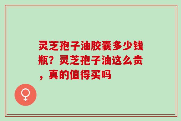 灵芝孢子油胶囊多少钱瓶？灵芝孢子油这么贵，真的值得买吗