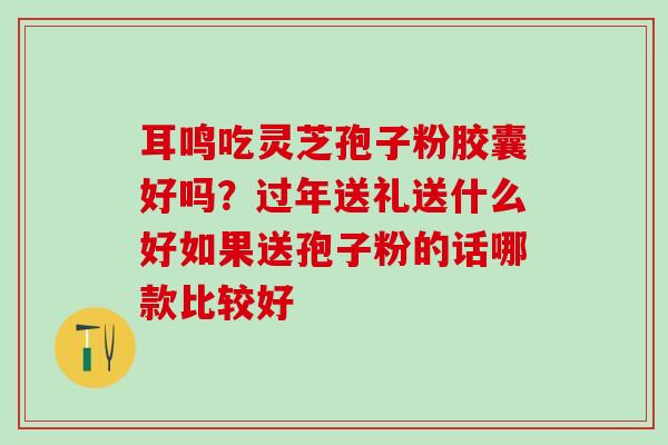 耳鸣吃灵芝孢子粉胶囊好吗？过年送礼送什么好如果送孢子粉的话哪款比较好