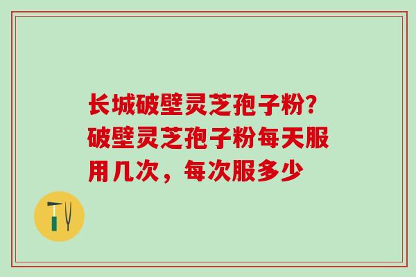 长城破壁灵芝孢子粉?破壁灵芝孢子粉每天服用几次,每次服多少 长城破壁灵芝孢子粉?破壁灵芝孢子粉每天服用几次,每次服多少