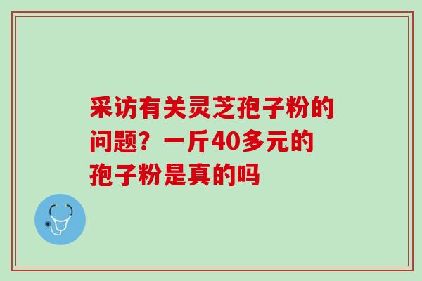 采访有关灵芝孢子粉的问题？一斤40多元的孢子粉是真的吗