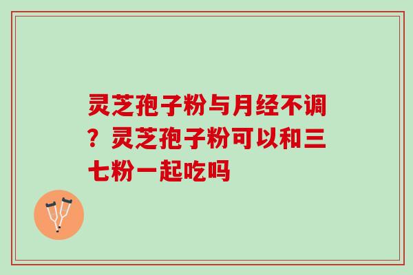 灵芝孢子粉与月经不调？灵芝孢子粉可以和三七粉一起吃吗