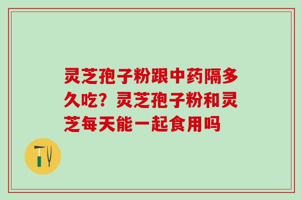 灵芝孢子粉跟中药隔多久吃？灵芝孢子粉和灵芝每天能一起食用吗