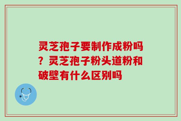 灵芝孢子要制作成粉吗？灵芝孢子粉头道粉和破壁有什么区别吗