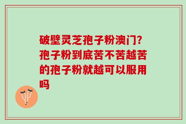 破壁灵芝孢子粉澳门？孢子粉到底苦不苦越苦的孢子粉就越可以服用吗