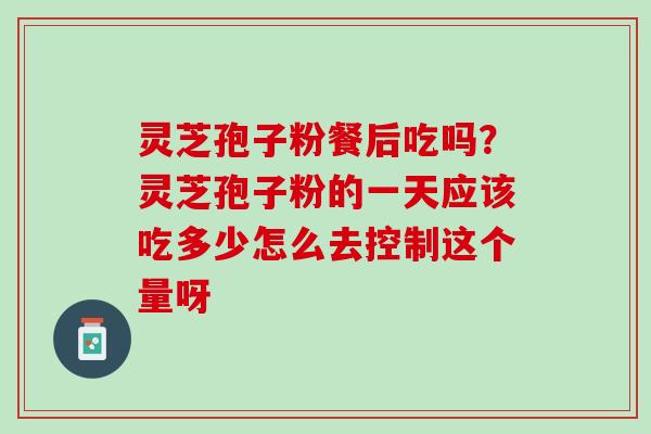 灵芝孢子粉餐后吃吗？灵芝孢子粉的一天应该吃多少怎么去控制这个量呀