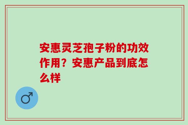 安惠灵芝孢子粉的功效作用？安惠产品到底怎么样