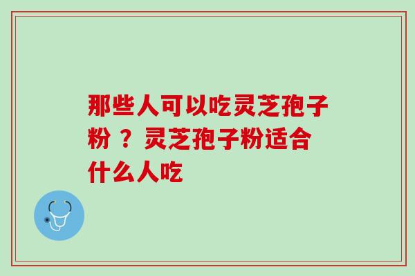 那些人可以吃灵芝孢子粉 ？灵芝孢子粉适合什么人吃