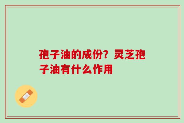 孢子油的成份？灵芝孢子油有什么作用