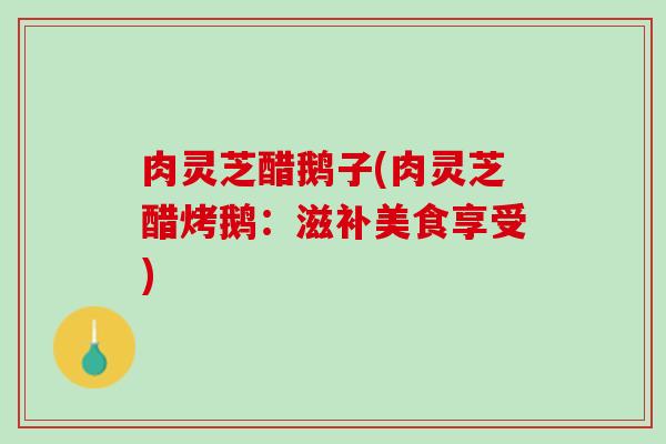 肉灵芝醋鹅子(肉灵芝醋烤鹅：滋补美食享受)